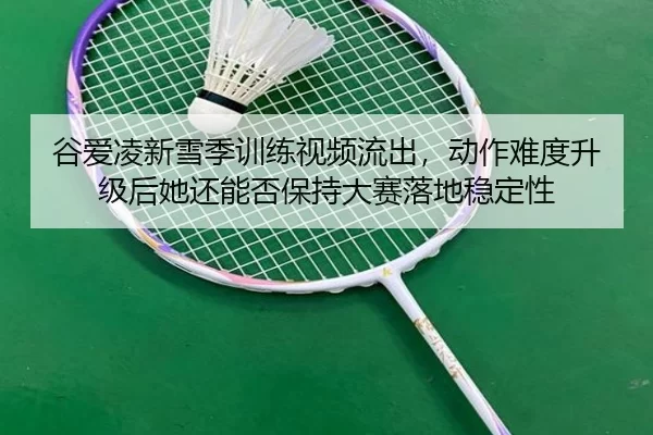 谷爱凌新雪季训练视频流出，动作难度升级后她还能否保持大赛落地稳定性