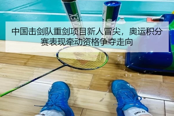 中国击剑队重剑项目新人冒尖，奥运积分赛表现牵动资格争夺走向